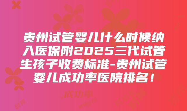 贵州试管婴儿什么时候纳入医保附2025三代试管生孩子收费标准-贵州试管婴儿成功率医院排名！