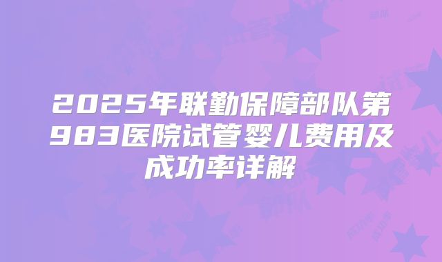 2025年联勤保障部队第983医院试管婴儿费用及成功率详解