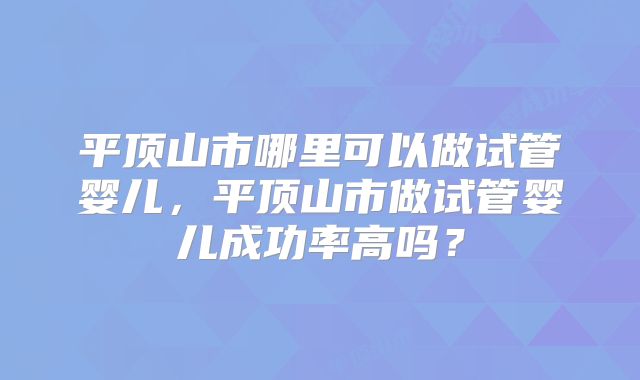 平顶山市哪里可以做试管婴儿,平顶山市做试管婴儿成功率高吗?