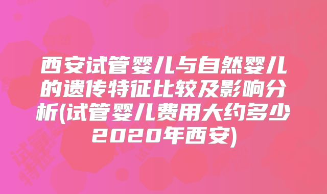 西安试管婴儿与自然婴儿的遗传特征比较及影响分析(试管婴儿费用大约多少2020年西安)