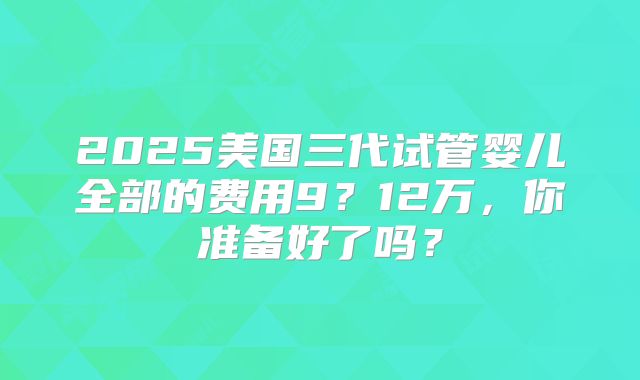 2025美国三代试管婴儿全部的费用9？12万，你准备好了吗？