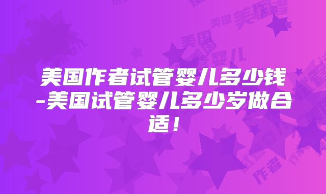 美国作者试管婴儿多少钱-美国试管婴儿多少岁做合适！