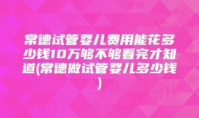 常德试管婴儿费用能花多少钱10万够不够看完才知道(常德做试管婴儿多少钱)
