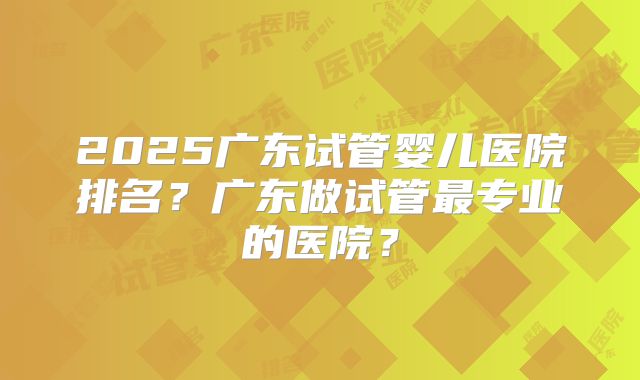 2025广东试管婴儿医院排名？广东做试管最专业的医院？
