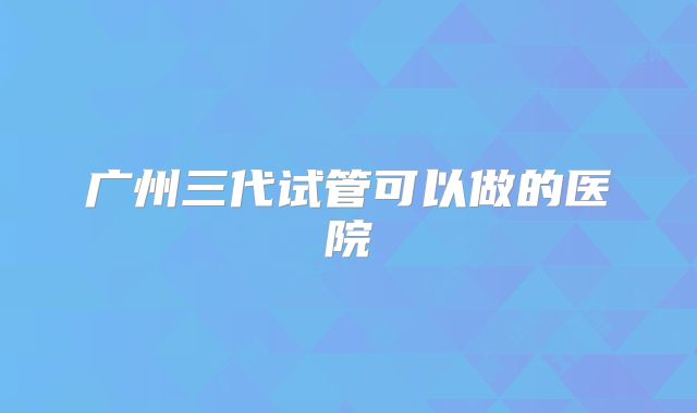 广州三代试管可以做的医院