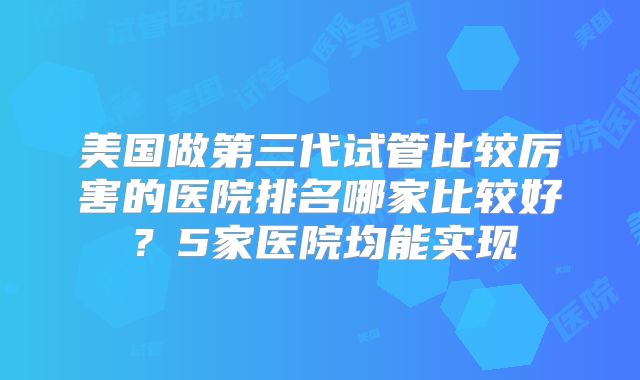 美国做第三代试管比较厉害的医院排名哪家比较好？5家医院均能实现