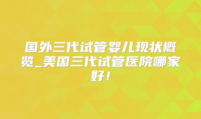 国外三代试管婴儿现状概览_美国三代试管医院哪家好!