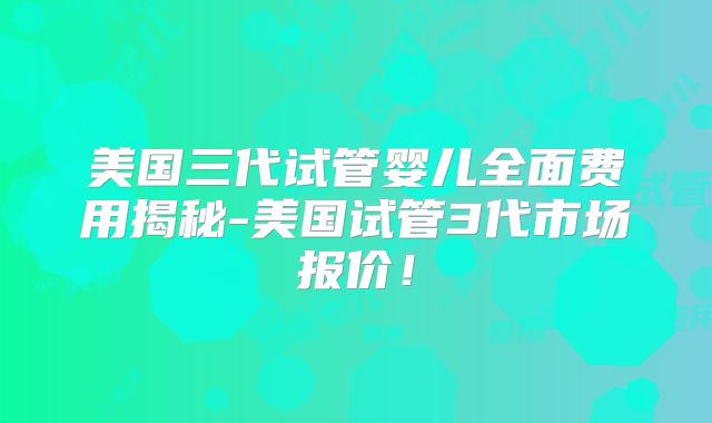 美国三代试管婴儿全面费用揭秘-美国试管3代市场报价！