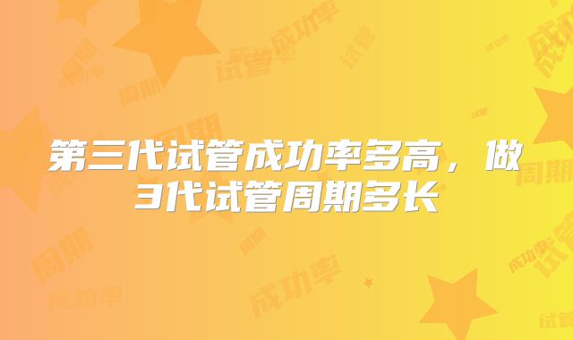 第三代试管成功率多高,做3代试管周期多长