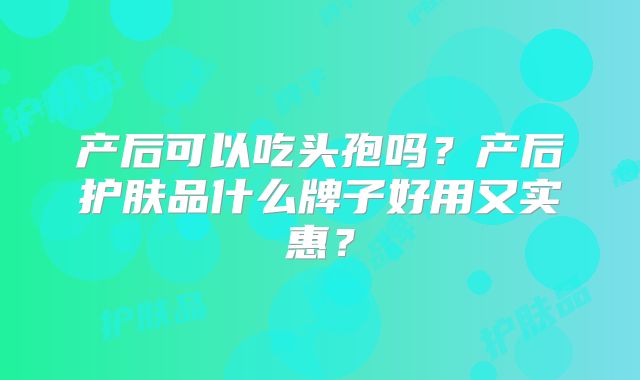 产后可以吃头孢吗？产后护肤品什么牌子好用又实惠？