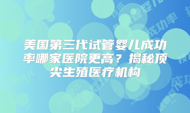 美国第三代试管婴儿成功率哪家医院更高？揭秘顶尖生殖医疗机构