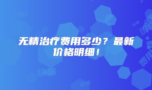 无精治疗费用多少？最新价格明细！