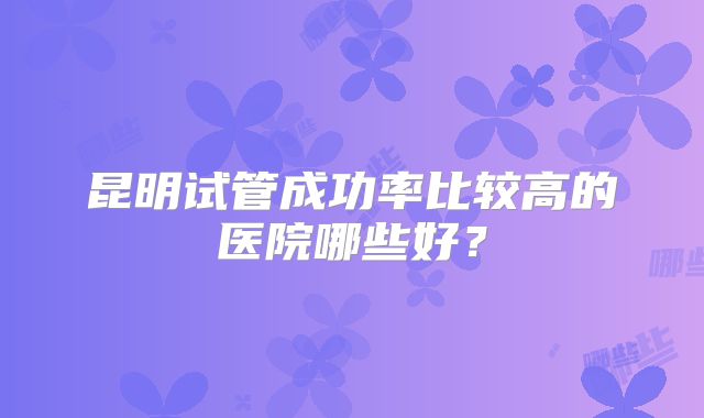 昆明试管成功率比较高的医院哪些好？