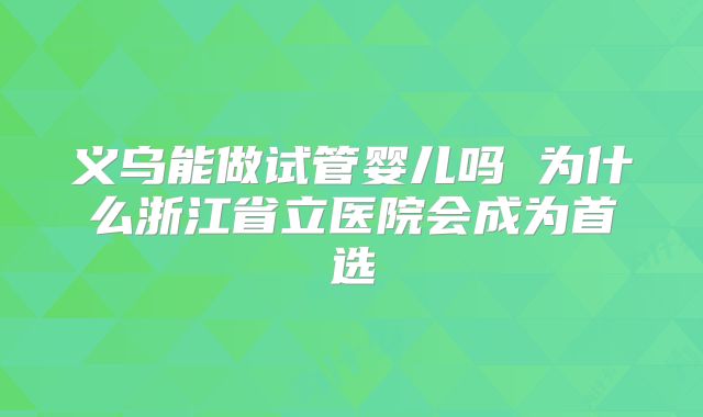 义乌能做试管婴儿吗 为什么浙江省立医院会成为首选
