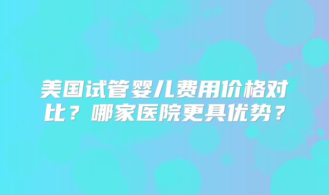 美国试管婴儿费用价格对比？哪家医院更具优势？