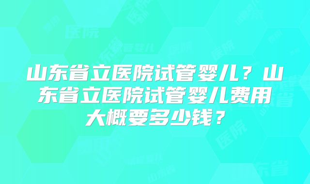 山东省立医院试管婴儿？山东省立医院试管婴儿费用大概要多少钱？