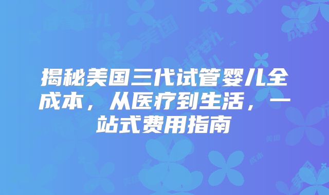 揭秘美国三代试管婴儿全成本，从医疗到生活，一站式费用指南