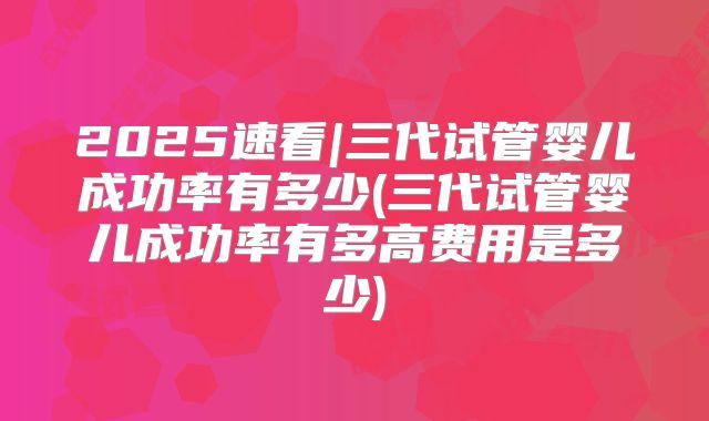2025速看|三代试管婴儿成功率有多少(三代试管婴儿成功率有多高费用是多少)