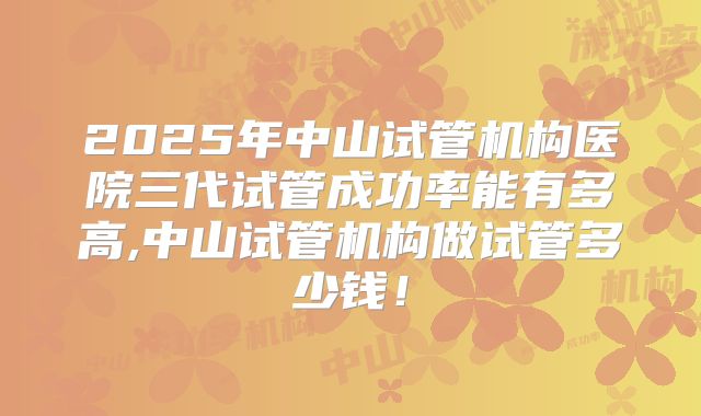 2025年中山试管机构医院三代试管成功率能有多高,中山试管机构做试管多少钱!