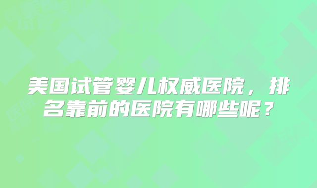 美国试管婴儿权威医院，排名靠前的医院有哪些呢？