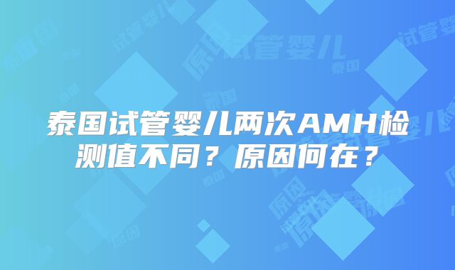 泰国试管婴儿两次AMH检测值不同？原因何在？