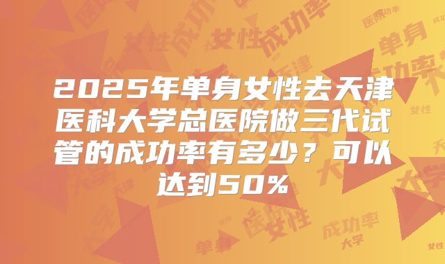 2025年单身女性去天津医科大学总医院做三代试管的成功率有多少?可以达到50%
