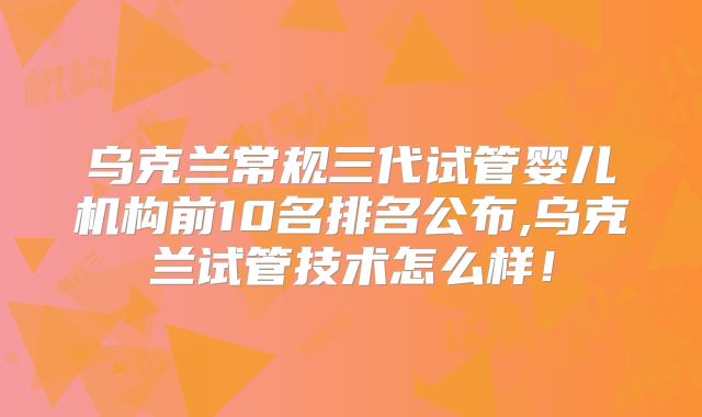 乌克兰常规三代试管婴儿机构前10名排名公布,乌克兰试管技术怎么样！