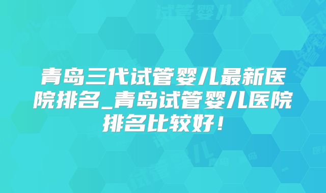 青岛三代试管婴儿最新医院排名_青岛试管婴儿医院排名比较好!