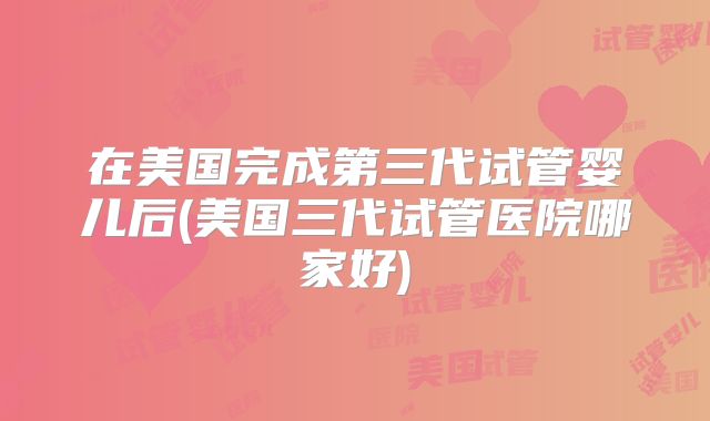 在美国完成第三代试管婴儿后(美国三代试管医院哪家好)