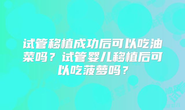 试管移植成功后可以吃油菜吗？试管婴儿移植后可以吃菠萝吗？
