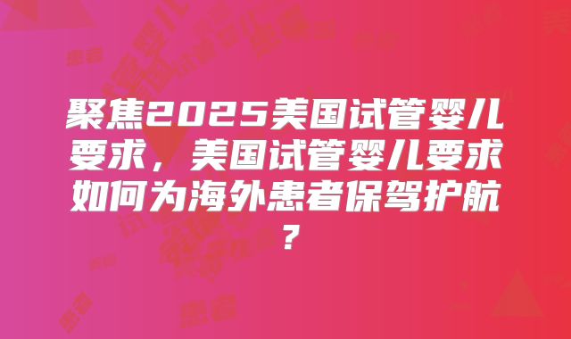 聚焦2025美国试管婴儿要求,美国试管婴儿要求如何为海外患者保驾护航?