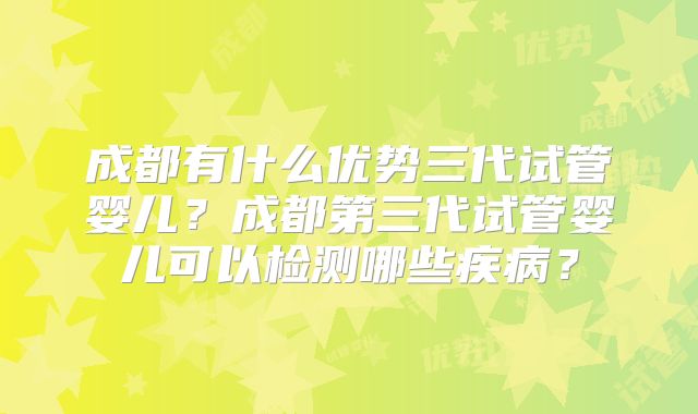成都有什么优势三代试管婴儿？成都第三代试管婴儿可以检测哪些疾病？