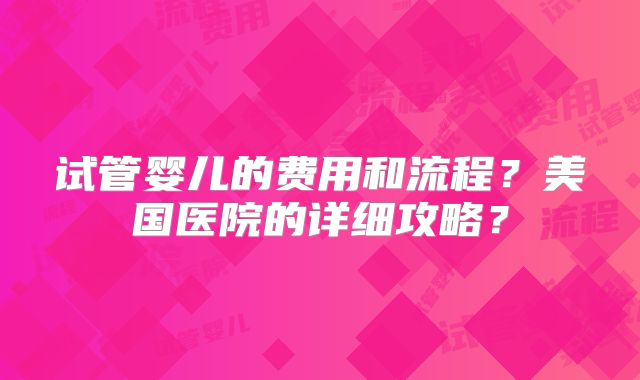 试管婴儿的费用和流程？美国医院的详细攻略？