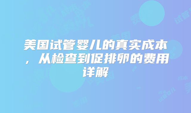 美国试管婴儿的真实成本，从检查到促排卵的费用详解