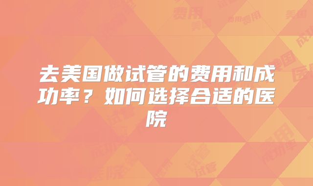 去美国做试管的费用和成功率？如何选择合适的医院