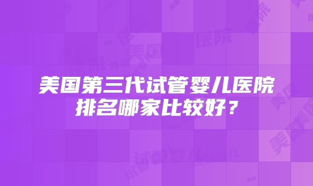 美国第三代试管婴儿医院排名哪家比较好？