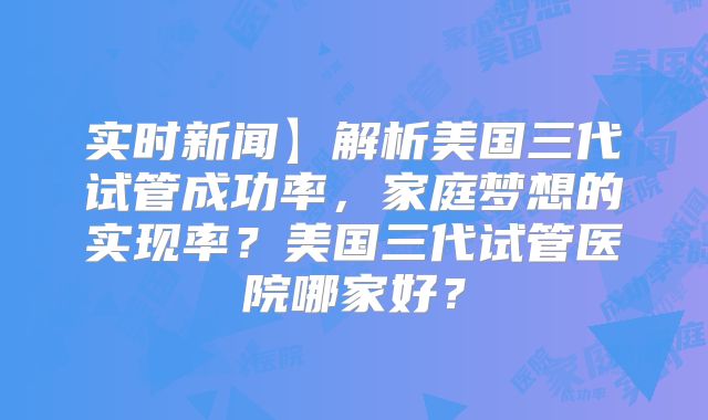 实时新闻】解析美国三代试管成功率，家庭梦想的实现率？美国三代试管医院哪家好？