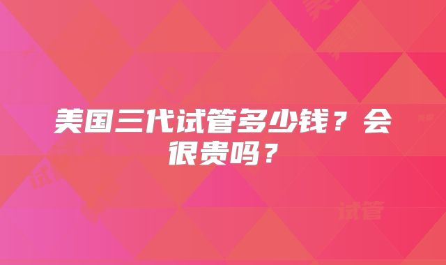 美国三代试管多少钱?会很贵吗?