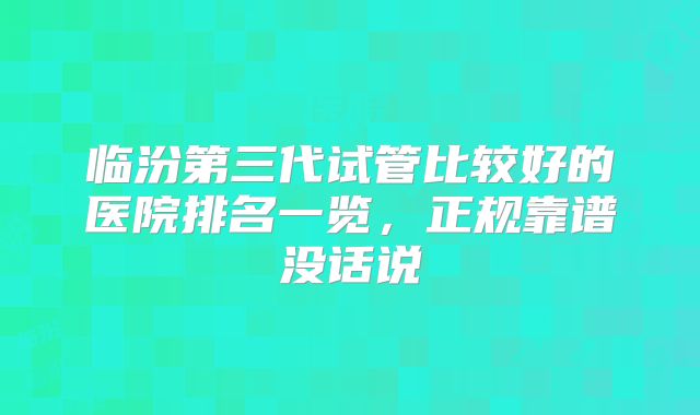 临汾第三代试管比较好的医院排名一览,正规靠谱没话说