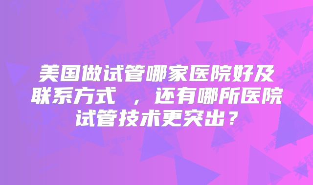 美国做试管哪家医院好及联系方式 ，还有哪所医院试管技术更突出？
