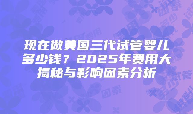 现在做美国三代试管婴儿多少钱？2025年费用大揭秘与影响因素分析
