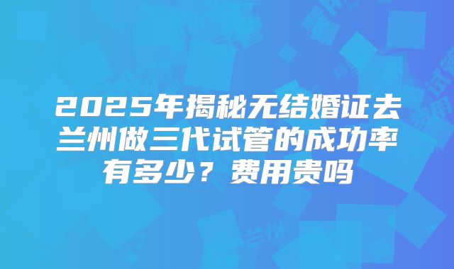 2025年揭秘无结婚证去兰州做三代试管的成功率有多少？费用贵吗
