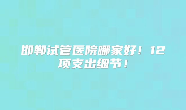 邯郸试管医院哪家好!12项支出细节!