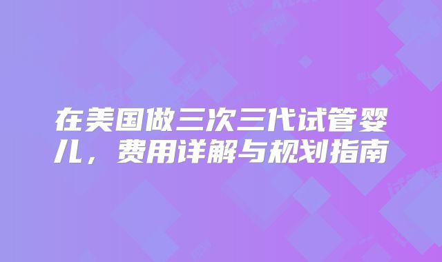 在美国做三次三代试管婴儿，费用详解与规划指南