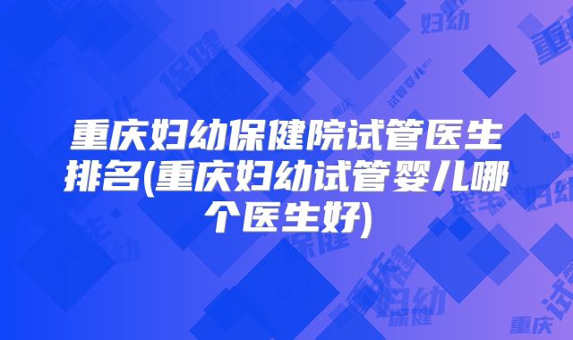 重庆妇幼保健院试管医生排名(重庆妇幼试管婴儿哪个医生好)