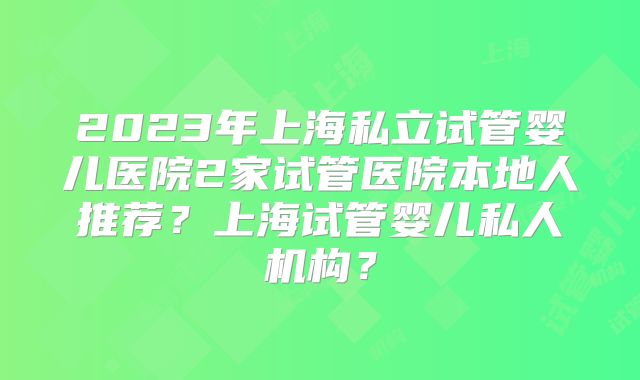 2023年上海私立试管婴儿医院2家试管医院本地人推荐？上海试管婴儿私人机构？