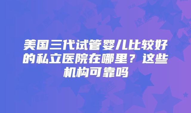 美国三代试管婴儿比较好的私立医院在哪里？这些机构可靠吗