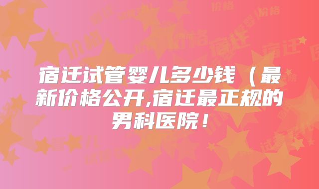 宿迁试管婴儿多少钱（最新价格公开,宿迁最正规的男科医院！