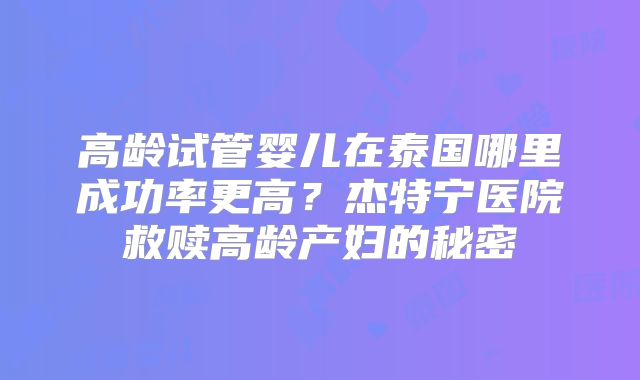 高龄试管婴儿在泰国哪里成功率更高？杰特宁医院救赎高龄产妇的秘密