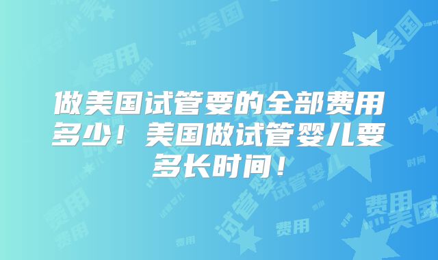 做美国试管要的全部费用多少！美国做试管婴儿要多长时间！